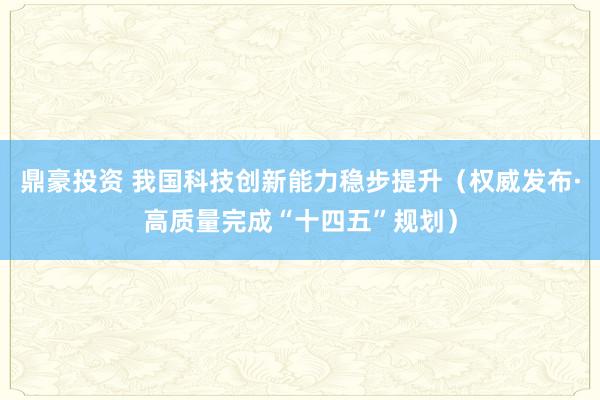 鼎豪投资 我国科技创新能力稳步提升（权威发布·高质量完成“十四五”规划）