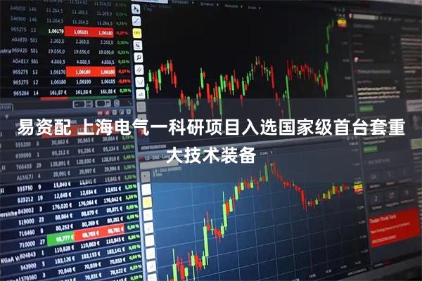 易资配 上海电气一科研项目入选国家级首台套重大技术装备