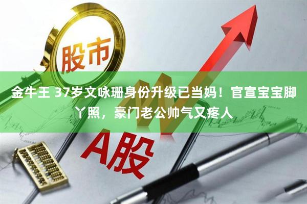 金牛王 37岁文咏珊身份升级已当妈！官宣宝宝脚丫照，豪门老公帅气又疼人