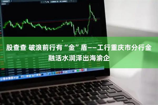 股查查 破浪前行有“金”盾——工行重庆市分行金融活水润泽出海渝企