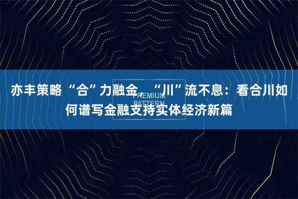 亦丰策略 “合”力融金，“川”流不息：看合川如何谱写金融支持实体经济新篇