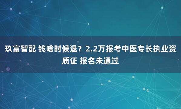 玖富智配 钱啥时候退？2.2万报考中医专长执业资质证 报名未通过