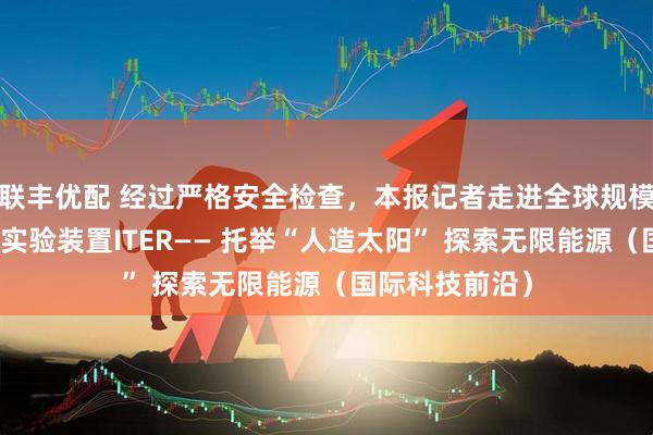 联丰优配 经过严格安全检查，本报记者走进全球规模最大的核聚变实验装置ITER—— 托举“人造太阳” 探索无限能源（国际科技前沿）