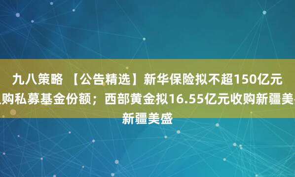 九八策略 【公告精选】新华保险拟不超150亿元认购私募基金份额；西部黄金拟16.55亿元收购新疆美盛