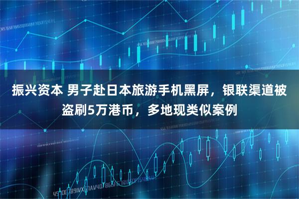 振兴资本 男子赴日本旅游手机黑屏，银联渠道被盗刷5万港币，多地现类似案例
