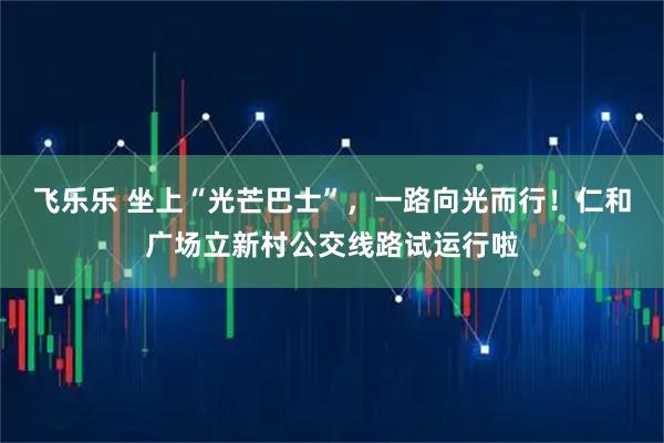 飞乐乐 坐上“光芒巴士”，一路向光而行！仁和广场立新村公交线路试运行啦