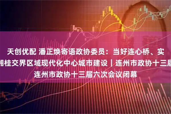 天创优配 潘正焕寄语政协委员：当好连心桥、实干家，推动粤湘桂交界区域现代化中心城市建设｜连州市政协十三届六次会议闭幕