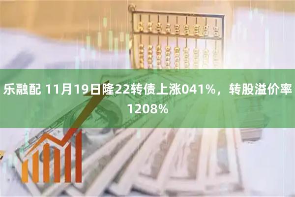 乐融配 11月19日隆22转债上涨041%，转股溢价率1208%