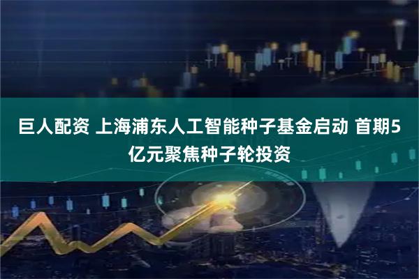 巨人配资 上海浦东人工智能种子基金启动 首期5亿元聚焦种子轮投资