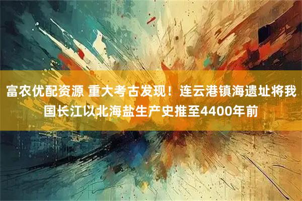富农优配资源 重大考古发现！连云港镇海遗址将我国长江以北海盐生产史推至4400年前