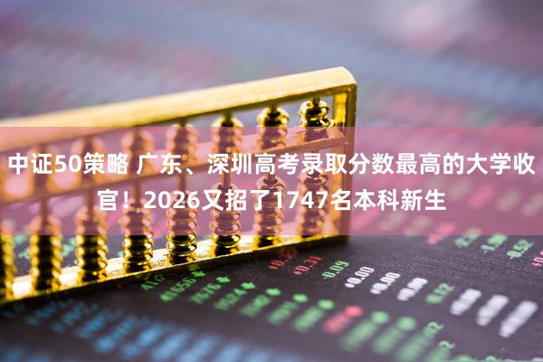 中证50策略 广东、深圳高考录取分数最高的大学收官！2026又招了1747名本科新生